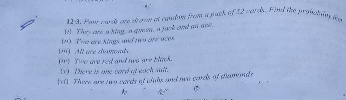 12 3. Four cards are drawn at random from a pack of 52 cards. Find the probability that
(1) They are a king, a queen, a jack and an ace.
(ii) Two are kings and two are aces.
(iii) All are diamonds.
(iv) Two are red and two are black.
(v) There is one card of each suit.
(V1) There are two cards of clubs and two cards of diamonds.
