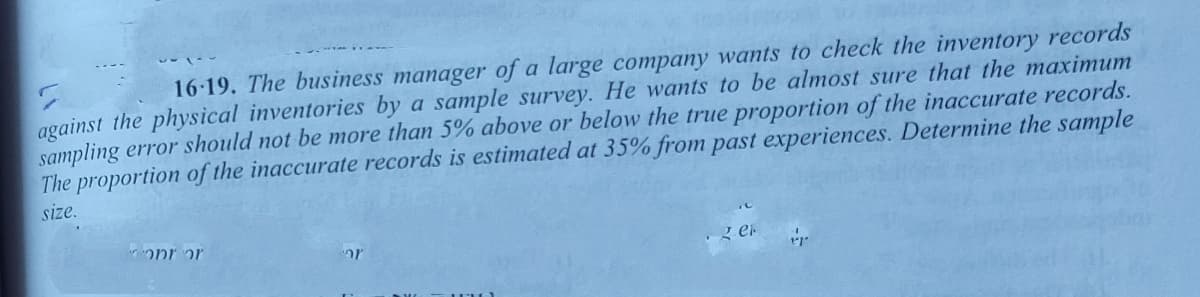 16-19. The business manager of a large company wants to check the inventory records
against the physical inventories by a sample survey. He wants to be almost sure that the maximum
sampling error should not be more than 5% above or below the true proportion of the inaccurate records.
The proportion of the inaccurate records is estimated at 35% from past experiences. Determine the sample
size.
onr or
z er
