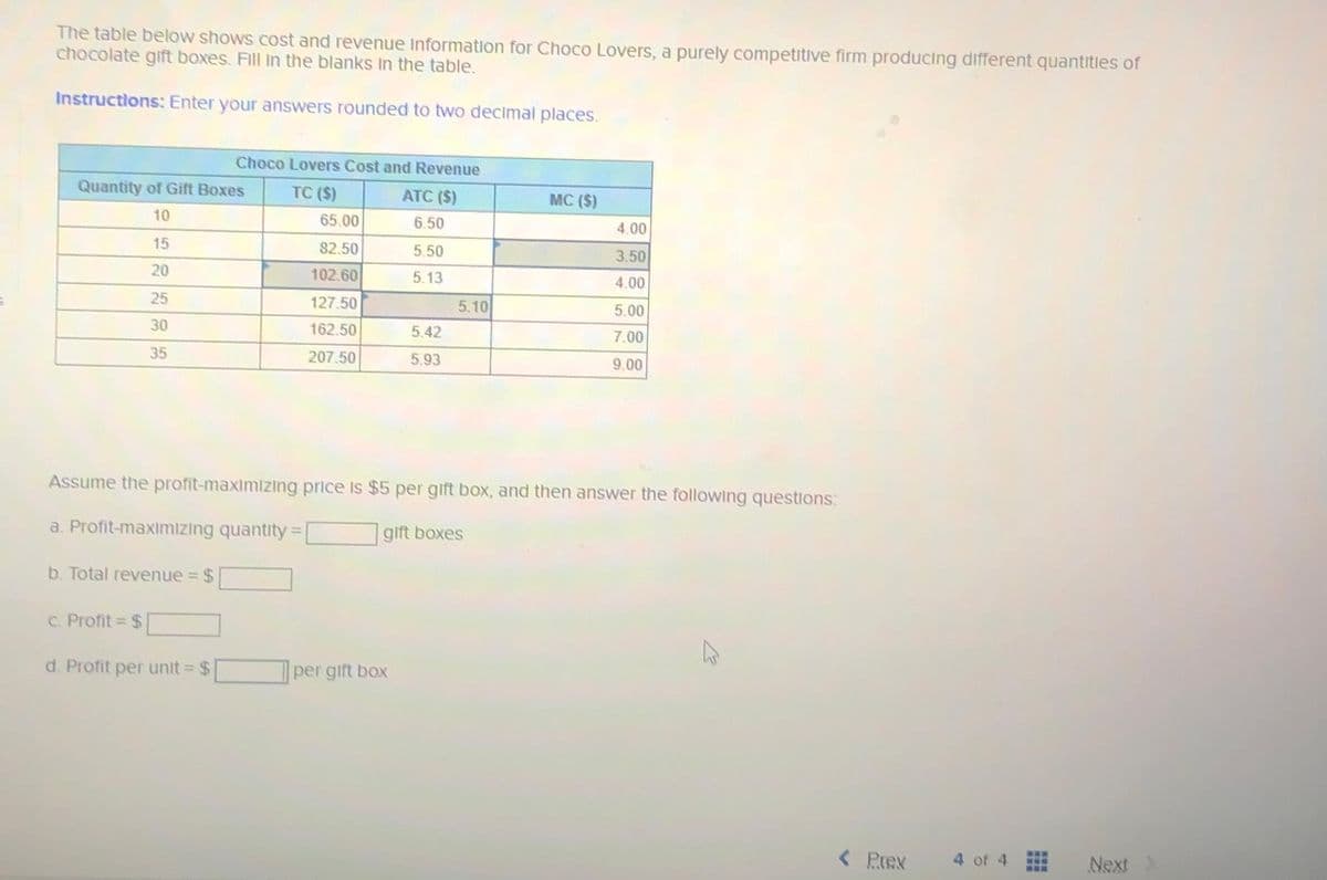 The table below shows cost and revenue Information for Choco Lovers, a purely competitive firm producing different quantities of
chocolate gift boxes. Fill in the blanks in the table.
Instructions: Enter your answers rounded to two decimal places.
Quantity of Gift Boxes
10
15
20
25
30
35
b. Total revenue =
Choco Lovers Cost and Revenue
TC (S)
ATC ($)
6.50
$
c. Profit = $
d. Profit per unit = $
65.00
82.50
102.60
127.50
162.50
207.50
5.50
5.13
per gift box
5.42
5.93
5.10
Assume the profit-maximizing price is $5 per gift box, and then answer the following questions:
a. Profit-maximizing quantity:
gift boxes
MC (S)
4.00
3.50
4.00
5.00
7.00
9.00
< Prex
4 of 4
Next