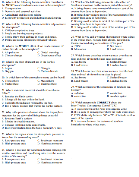 16. Which of the following human activities contributes
the MOST to carbon dioxide emission in the atmosphere?
A. Transportation
B. Domestic and personal activities
C. Agricultural and livestock raising
D. Electricity production and industrial manufacturing
17. Which of the following human activities help conserve
the atmosphere?
A. Children are planting trees
B. People are burning waste products.
C. People throw their garbage in rivers and canals.
D. People are using oil gasoline-powered vehicles.
18. What is the WORST effect of too much emission of
carbon dioxide in the atmosphere?
A. Air pollution
C. Global warming
D. Greenhouse effect
B. Climate change
19. What is the most abundant gas in the Earth's
atmosphere?
A. Argon
C.
Nitrogen
B. Oxygen
D. Carbon dioxide
20. In which layer of the atmosphere ozone can be found?
A. Troposphere
C. Mesosphere
B. Stratosphere
D. Thermosphere
21. Which statement is correct about the Greenhouse
Effect?
A. It makes the Earth cooler.
B. It keeps all the heat within the Earth.
C. It absorbs the radiation released by the Sun.
D. It is a natural process that warms the Earth's surface.
22. Why is the presence of ozone above the troposphere
important for the survival of living things on earth?
A. It warms Earth's surface.
B.
It helps in cloud formation.
C. It makes jet flying more comfortable.
D. It offers protection from the Sun's harmful UV rays
23. What is the region where the atmospheric pressure is
lower than the surrounding areas?
A. Low-pressure area
C. Southwest monsoon
D. Northeast monsoon
B. High-pressure area
24. What is a cool and dry wind from Siberia carrying cold
weather conditions and could bring rains over the eastern
section of the country?
A. Low-pressure area
C. Southwest monsoon
D. Northeast monsoon
B. High-pressure area
25. Which of the following statements is the effect of
Southwest monsoon on the western part of the country?
A. It brings heavy rains to most of the eastern part of the
country from June to September.
B. It brings heavy rains to most of the western part of the
country from June to September.
C. It brings cold weather to most of the eastern part of the
country from June to September.
D. It brings cold weather to most of the western part of the
country from June to September.
26. What do you call a weather phenomenon where winds
in the tropics meet, rise and form clouds, resulting in
thunderstorms during certain times of the year?
A. ITCZ
C. Sea breeze
B. Monsoons
D. Land breeze
27. Which breeze describes when warm air over the sea
rises and cool air from the land takes its place?
A. Sea breeze
C. Sealand breeze
B. Land breeze
D. Landsea breeze
28. Which breeze describes when warm air over the land
rises and cool air from the sea takes its place?
A. Sea breeze
C. Sealand breeze
B. Land breeze
D. Landsea breeze
29. Which accounts for the occurrence of land and sea
breezes?
C. conduction
A. radiation
B. convection
D. weather system
30. Which statement is CORRECT about the
Inter-Tropical Convergence Zone (ITCZ)?
A. It is also known as the Polar Convergence Zone.
B. It is a zone of convergence where the trade winds meet.
C. ITCZ shifts only between 50° to 75° of latitude north or
south of the equator
D. It is a zone between the eastern and southern
hemispheres where winds meet.