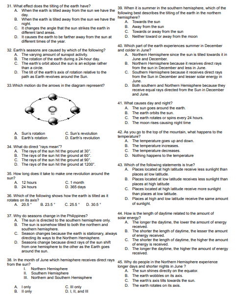 31. What effect does the tilting of the earth have?
39. When it is summer in the southern hemisphere, which of the
A. When the earth is tilted away from the sun we have the following best describes the tilting of the earth in the northem
day.
B. When the earth is tilted away from the sun we have the hemisphere?
A. Towards the sun
night.
B. Away from the sun
C. It changes the angle that the sun strikes the earth in
different land areas.
C. Towards or away from the sun
D.
D. Neither toward or away from the moon
It causes the earth to be farther away from the sun at
different times of the year.
40. Which part of the earth experiences summer in December
and colder in June?
32. Earth's seasons are caused by which of the following?
A The varying amount of sunspot activity.
A. Northern Hemisphere since the sun is tilted towards itin
June and December.
B. The rotation of the earth during a 24-hour day.
The earth's orbit about the sun is an eclipse rather
than a circle.
C.
B. Northern Hemisphere because it receives direct rays
from the sun in December and less in June.
D. The tilt of the earth's axis of rotation relative to the
path as Earth revolves around the Sun.
C. Southern Hemisphere because it receives direct rays
from the Sun in December and lesser solar energy in
June.
33. Which motion do the arrows in the diagram represent?
D. Both southern and Northern Hemisphere because they
receive equal rays directed from the Sun in December
and June.
41. What causes day and night?
A. The sun goes around the earth.
B. The earth orbits the sun.
C. The earth rotates or spins every 24 hours.
D. The moon rises causing night time
A Sun's rotation
C. Sun's revolution
D. Earth's revolution
42. As you go to the top of the mountain, what happens to the
temperature?
B. Earth's rotation
A. The temperature goes up and down.
34. What do direct "rays mean"?
B. The temperature increases.
A. The rays of the sun hit the ground at 30°.
C. The temperature decreases.
B. The rays of the sun hit the ground at 60°.
D. Nothing happens to the temperature
C. The rays of the sun hit the ground at 90°.
D. The rays of the sun hit the ground at 1200°.
43. Which of the following statements is true?
35. How long does it take to make one revolution around the
sun?
A. Places located at high latitude receive less sunlight than
places at low latitude.
B.
Places located at low lastude receives less sunlight than
A 12 hours
C. 1 month
D. 365 days
places at high latitude
B. 24 hours
C.
Places located at high latitude receive more sunlight
than places at low latitude.
36. Which of the following shows how the earth is tilted as it
rotates on its axis?
D.
Places at high and low latitude receive the same amount
of sunlight.
A 20.5* B. 23.5*
C. 25.5 D. 30.5*
37. Why do seasons change in the Philippines?
44. How is the length of daytime related to the amount of
solar energy?
A. The sun is directed to the southern hemisphere only.
B. The sun is somehow tited to both the northern and
southern hemisphere.
A. The longer the daytime, the lower the amount of energy
received.
B.
C. Season changes because the earth is stationary, always
directing its ways to the Northem Hemisphere.
The shorter the length of daytime, the lesser the amount
of energy received.
C.
The shorter the length of daytime, the higher the amount
of energy is received.
D. Seasons change because direct rays of the sun shift
from one hemisphere to the other as the Earth goes
around the sun.
D. The longer the daytime, the higher the amount of energy
received.
38. In the month of June which hemisphere receives direct rays 45. Why do people in the Northern Hemisphere experience
from the sun?
longer days and shorter nights in June ?
1. Northern Hemisphere
A. The sun shines directly on the equator.
II Southern Hemisphere
B. The earth wobbles on its axis.
III. Northem and Southern Hemisphere
C. The earth's axis tilts towards the sun.
D. The earth rotates on its axis.
C. Ill only
D. I, II, and Ill
A. I only
B. II only