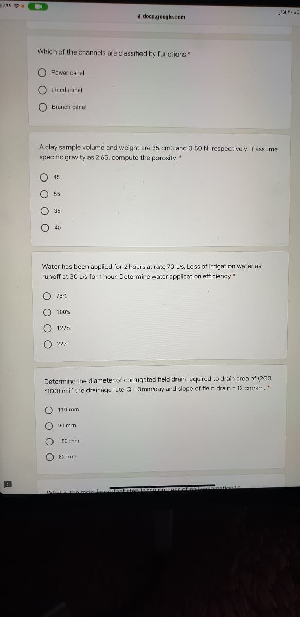 2AV
a docs.google.com
Which of the channels are classified by functions*
O Power canal
O Lined canal
O Branch canal
A clay sample volume and weight are 35 cm3 and 0.50 N, respectively. If assume
specific gravity as 2.65, compute the porosity. *
O 45
O 55
35
40
Water has been applied for 2 hours at rate 70 Lis, Loss of irrigation water as
runoff at 30 Ls for 1 hour. Determine water application efficiency *
O 78%
100%
127%
22%
Determine the diameter of corrugated field drain required to drain area of (200
*100) m if the drainage rate Q = 3mm/day and slope of field drain = 12 cm/km. *
110 mm
90 mm
150 mm
82 mm
What is thA most i
O O
