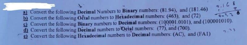 a) Convert the following Decimal Numbers to Binary numbers: (81.94), and (181.46)
b) Convert the following Octal numbers to Hetadecimal numbers: (463), and (72)
) Convert the following Binary numbers to Decimal numbers: (100001.0101), and (100001010).
d) Convert the following Decimal numbers to Oetal numbers: (77), and (700).
e) Convert the following Hexadecimal numbers to Decimal numbers: (AC), and (FA1)
1.13
