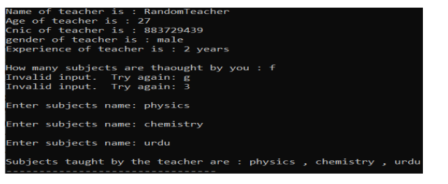 Name of teacher is
Age of teacher is :
Cnic of teacher is :
gender of teacher is :
Experience of teacher is : 2 years
RandomTeacher
27
883729439
male
How many subjects are thaought by you
Invalid input.
Invalid input.
: f
Try again: g
Try again: 3
Enter subjects name: physics
Enter subjects name: chemistry
Enter subjects name: urdu
Subjects taught by the teacher are
: physics
chemistry
urdu
