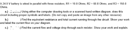 A 24.0 V battery is wired in parallel with three resistors, R1 10.0 Ohms, R2 - 60.0 Ohms, and R3 = 150.0
Ohms.
a.) po) Using elther the computer drawing tools or a scanned hand written diagram, draw this
circuit including proper symbols and labels. (Do not copy and paste an image from any other resource)
b.)
and label the current flow on your diagram.
) Find the equivalent resistance and total current running through the circuit. Show your work
c.) ". ) Find the current flow and voltage drop through each resistor. Show your work and explain.
