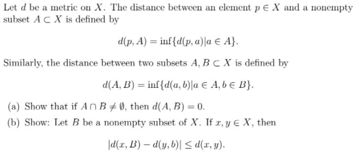 Let d be a metric on X. The distance between an element p E X and a nonempty
subset AC X is defined by
d(p, A) = inf{d(p, a)la E A}.
Similarly, the distance between two subsets A, BC X is defined by
d(A, B) = inf{d(a, b)|a E A, b e B}.
(a) Show that if An B#0, then d(A, B) = 0.
(b) Show: Let B be a nonempty subset of X. If x, y E X, then
|d(x, B) – d(y, b)| < d(x, y).
