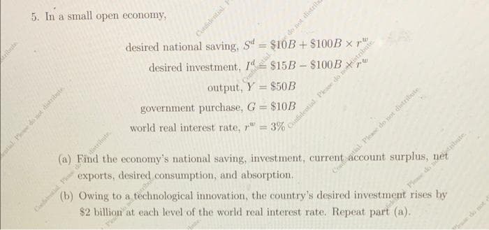 5. In a small open economy,
distribute
Confidential
Pelo neribo
do not distrib
desired national saving, Sd
desired investment,
output, Y= $50B
government purchase, G = $10B
world real interest rate, r = 3%
(a) Find the economy's national saving, investment, current account surplus, net
exports, desired consumption, and absorption.
(b) Owing to a
$2 billion
technological innovation, the country's desired investment rises by
at each level of the world real interest rate. Repeat part (a).
a
$10B + $100B x
$15B-$100B
pw
stifidential. Please do nordist
Pw
tial. Please do not distribute.
We do not