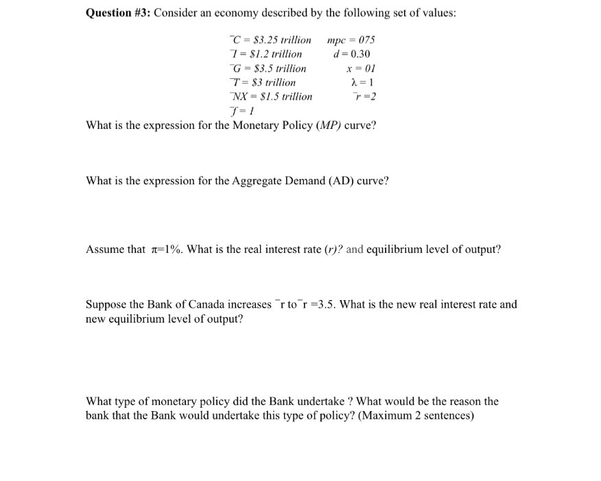 Question #3: Consider an economy described by the following set of values:
C = $3.25 trillion
mpc = 075
1 = $1.2 trillion
d = 0.30
G = $3.5 trillion
T = $3 trillion
NX = $1.5 trillion
f=1
What is the expression for the Monetary Policy (MP) curve?
x = 01
λ=1
r=2
What is the expression for the Aggregate Demand (AD) curve?
Assume that =1%. What is the real interest rate (r)? and equilibrium level of output?
Suppose the Bank of Canada increases r to r=3.5. What is the new real interest rate and
new equilibrium level of output?
What type of monetary policy did the Bank undertake? What would be the reason the
bank that the Bank would undertake this type of policy? (Maximum 2 sentences)