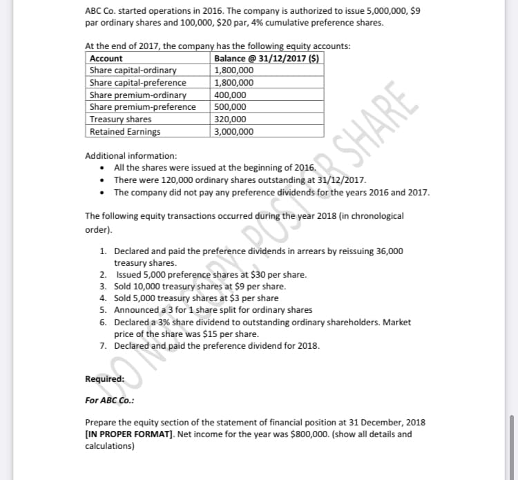 ABC Co. started operations in 2016. The company is authorized to issue 5,000,000, $9
par ordinary shares and 100,000, $20 par, 4% cumulative preference shares.
At the end of 2017, the company has the following equity accounts:
Account
Share capital-ordinary
Share capital-preference
Share premium-ordinary
Share premium-preference
Treasury shares
Retained Earnings
Balance @ 31/12/2017 ($)
| 1,800,000
1,800,000
400,000
500,000
320,000
3,000,000
Additional information:
• All the shares were issued at the beginning of 2016.
There were 120,000 ordinary shares outstanding at 31/12/2017.
The company did not pay any preference dividends for the years 2016 and 2017.
R SHARE
The following equity transactions occurred during the year 2018 (in chronological
order).
1. Declared and paid the preference dividends in arrears by reissuing 36,000
treasury shares.
2. Issued 5,000 preference shares at $30 per share.
3. Sold 10,000 treasury shares at $9 per share.
4. Sold 5,000 treasury shares at $3 per share
5. Announced a 3 for 1 share split for ordinary shares
6. Declared a 3% share dividend to outstanding ordinary shareholders. Market
price of the share was $15 per share.
7. Declared and paid the preference dividend for 2018.
Required:
For ABC Co.:
Prepare the equity section of the statement of financial position at 31 December, 2018
[IN PROPER FORMAT]. Net income for the year was $800,000. (show all details and
calculations)
