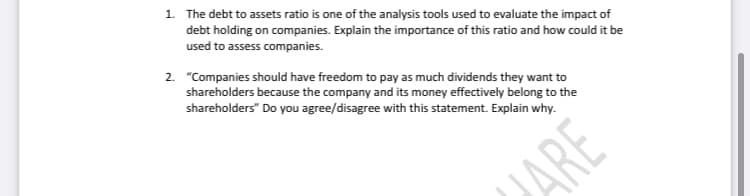 1. The debt to assets ratio is one of the analysis tools used to evaluate the impact of
debt holding on companies. Explain the importance of this ratio and how could it be
used to assess companies.
2. "Companies should have freedom to pay as much dividends they want to
shareholders because the company and its money effectively belong to the
shareholders" Do you agree/disagree with this statement. Explain why.
JARE
