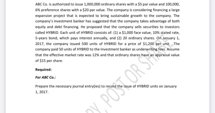 ABC Co. is authorized to issue 1,000,000 ordinary shares with a $5 par value and 100,000,
6% preference shares with a $20 par value. The company is considering financing a large
expansion project that is expected to bring sustainable growth to the company. The
company's investment banker has suggested that the company takes advantage of both
equity and debt financing. He proposed that the company sells securities to investors
called HYBRID. Each unit of HYBRID consists of: (1) a $1,000 face value, 10% stated rate,
5-years bond, which pays interest annually, and (2) 20 ordinary shares. On January 1,
2017, the company issued 500 units of HYBRID for a price of $1,200 per unit. The
company paid 50 units of HYBRID to the Investment banker as underwriting fees. Assume
that the effective market rate was 12% and that ordinary shares have an appraisal value
of $15 per share.
Required:
For ABC Co.:
Prepare the necessary journal entry(ies) to record the issue of HYBRID units on January
1, 2017.
POSTOR S
