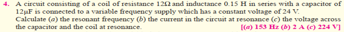 4. A circuit consisting of a coil of resistance 122 and inductance 0.15 H in series with a capacitor of
12µF is connected to a variable frequency supply which has a constant voltage of 24 V.
Calculate (a) the resonant frequency (b) the current in the circuit at resonance (c) the voltage across
the capacitor and the coil at resonance.
[(a) 153 Hz (b) 2 A (c) 224 V]
