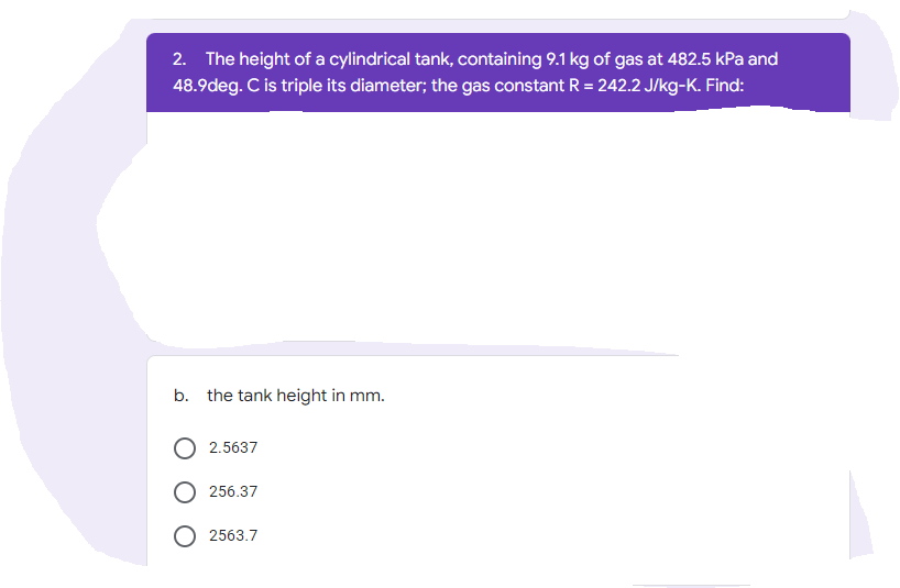 2. The height of a cylindrical tank, containing 9.1 kg of gas at 482.5 kPa and
48.9deg. C is triple its diameter; the gas constant R = 242.2 J/kg-K. Find:
b. the tank height in mm.
2.5637
256.37
2563.7
