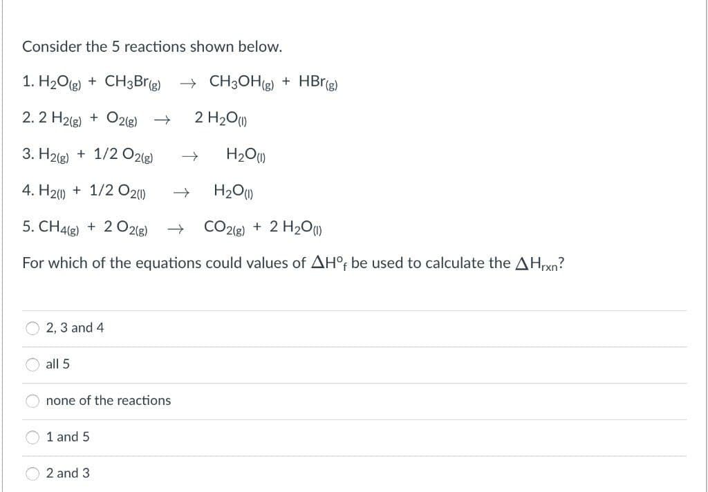 Consider the 5 reactions shown below.
1. H2O(g) + CH3Brig) → CH3OHg) + HBrg)
2. 2 H2(g) + O2(g) →
2 H20)
3. H2(g) + 1/2 O2lg)
H2O)
4. H20 + 1/2 O20)
H20)
5. CH4(2) + 2 O2(g)
CO2e) + 2 H2O))
For which of the equations could values of AH° be used to calculate the AHxn?
2, 3 and 4
all 5
none of the reactions
1 and 5
2 and 3
O O
O O
