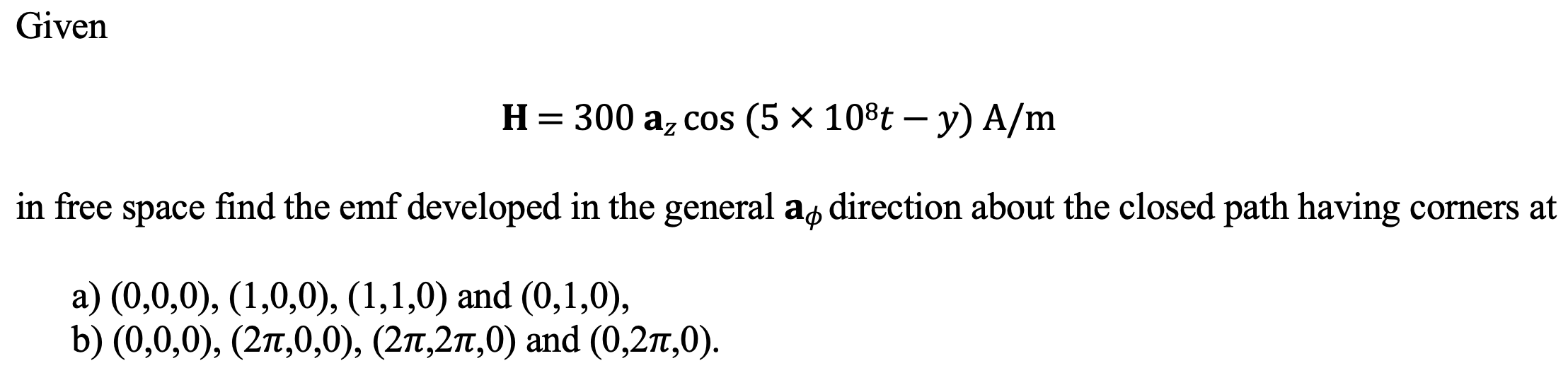 Given
Н%3D 300 а, сos (5 x 108t — у) A/m
in free space find the emf developed in the general as direction about the closed path having corners at
а) (0,0,0), (1,0,0), (1,1,0) and (0,1,0),
b) (0,0,0), (2п,0,0), (2п,2п,0) and (0,2т,0).
