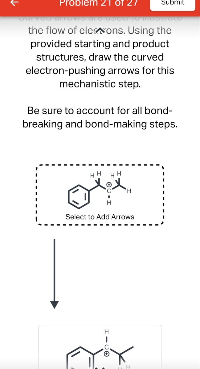 Problem 21 of 27
Submit
Curved ATTOWS ATE USCU TO Mustrate
the flow of elections. Using the
provided starting and product
structures, draw the curved
electron-pushing arrows for this
mechanistic step.
Be sure to account for all bond-
breaking and bond-making steps.
HH
HH
التالي
H
H
Select to Add Arrows
Н
HICO
H