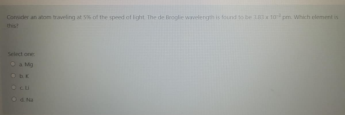 Consider an atom traveling at 5% of the speed of light. The de Broglie wavelength is found to be 3.83 x 103 pm. Which element is
this?
Select one
O a. Mg
Ob.K
O CLu
Od Na
