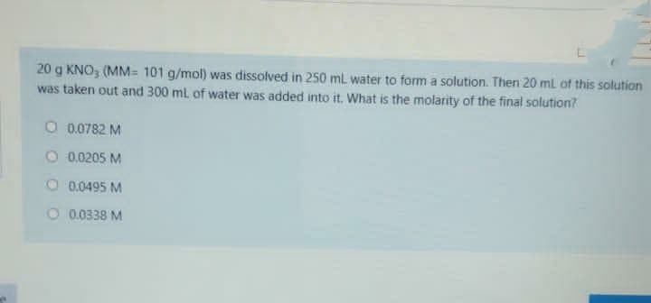 20 g KNO, (MM= 101 g/mol) was dissolved in 250 ml water to form a solution. Then 20 ml of this solution
was taken out and 300 ml of water was added into it. What is the molarity of the final solution?
O 0.0782 M
O 0.0205 M
O 0.0495 M
O 0.0338 M
