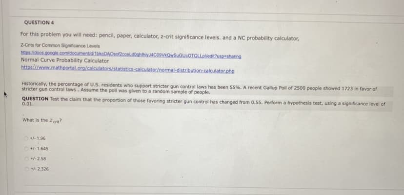 QUESTION 4
For this problem you will need: pencil, paper, calculator, z-crit significance levels. and a NC probability calculator,
Z-Crits for Common Significance Levels
https//docs.google.com/documentid/1bkcDAOsof2ooeld0ghilhly4C09VkQwSuGUcOTQLLpledit2uspesharing
Normal Curve Probability Calculator
https://www.mathportal.org/calculators/statistics-calculator/normal-distribution-calculator.php
Historically, the percentage of U.S. residents who support stricter gun control laws has been 55%. A recent Gallup Poll of 2500 people showed 1723 in favor of
stricter gun control laws. Assume the poll was given to a random sample of people.
QUESTION Test the claim that the proportion of those favoring stricter gun control has changed from 0.55. Perform a hypothesis test, using a significance level of
0.01.
What is the Zcrn?
O +- 1.96
O +1-1.645
O +-2.58
O +-2.326
