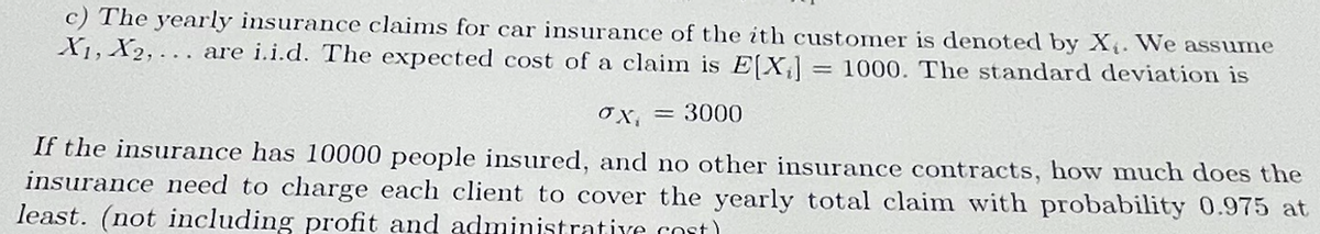 c) The yearly insurance claims for car insurance of the ith customer is denoted by X₁. We assume
X₁, X2,... are i.i.d. The expected cost of a claim is E[X] = 1000. The standard deviation is
= 3000
ox₁ =
If the insurance has 10000 people insured, and no other insurance contracts, how much does the
insurance need to charge each client to cover the yearly total claim with probability 0.975 at
least. (not including profit and administrative cost)