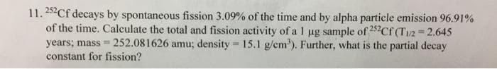 11.252Cf decays by spontaneous fission 3.09% of the time and by alpha particle emission 96.91%
of the time. Calculate the total and fission activity of a 1 ug sample of 252Cf (T/2 2.645
years; mass = 252.081626 amu; density = 15.1 g/em'). Further, what is the partial decay
%3D
constant for fission?
