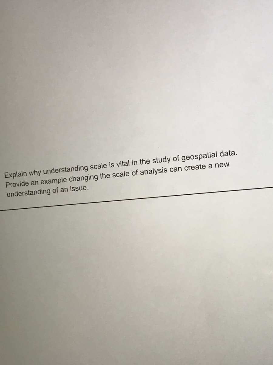 Explain why understanding scale is vital in the study of geospatial data.
Provide an example changing the scale of analysis can create a new
understanding of an issue.
