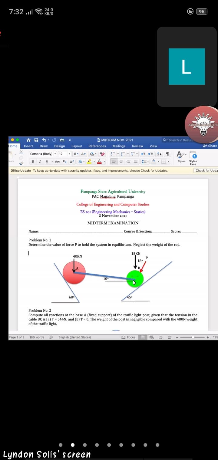 7:32 a 24.0
KB/S
O 96
..
a MIDTERM NOV. 2021
Q- Search in Docun.
Home
Insert
Draw
Design
Layout
References
Mailings
Review
View
+ Share
A A- A
BIU abe X, x² A
Cambria (Body) - 12
E - E - E
A
%3D
aste
Styles Styles
Pane
Office Update To keep up-to-date with security updates, fixes, and improvements, choose Check for Updates.
Check for Upda
Pampanga State Agricultural University
PAC, Magalang, Pampanga
College of Engineering and Computer Studies
ES 201 (Engineering Mechanics - Statics)
8 November 2021
MIDTERM EXAMINATION
Course & Section:
_Score:
Name:
Problem No. 1
Determine the value of force P to hold the system in equilibrium. Neglect the weight of the rod.
15KN
P
18°
40KN
BA
10°
60
45
Problem No. 2
Compute all reactions at the base A (fixed support) of the traffic light post, given that the tension in the
cable BC is (a) T= 544N; and (b) T = 0. The weight of the post is negligible compared with the 480N weight
of the traffic light.
Page 1 of 2
160 words English (United States)
O Focus
125
+
Lyndon Solis'screen
