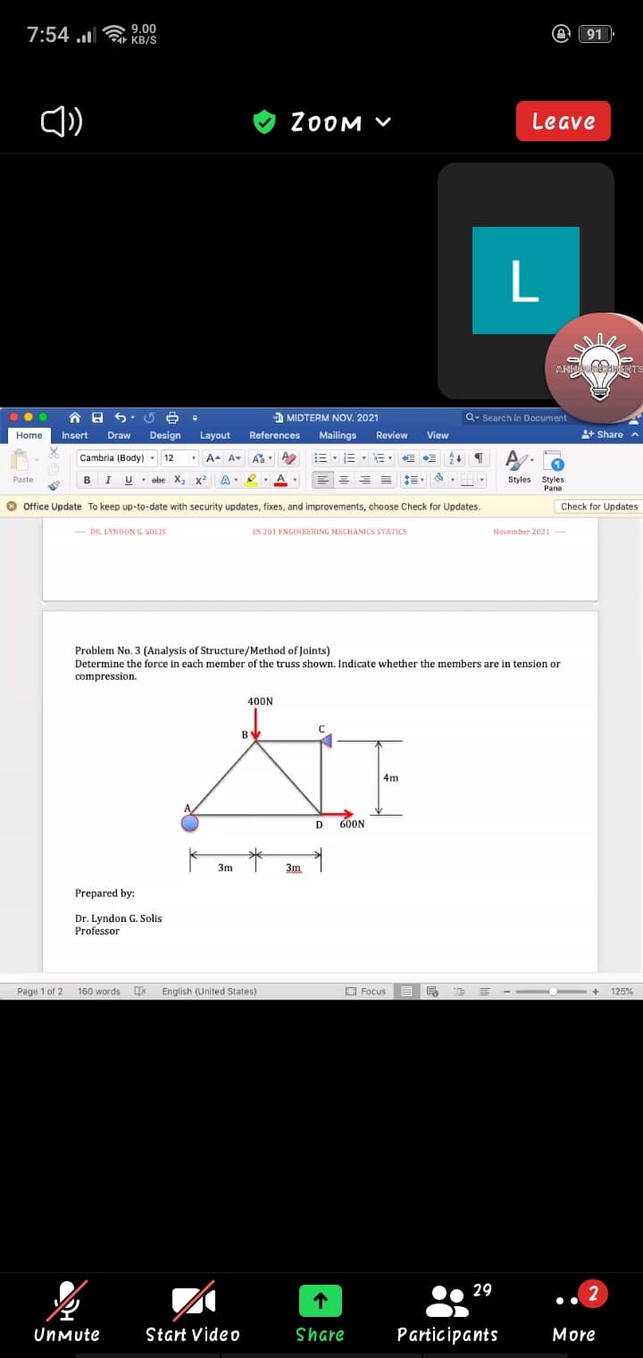 7:54 .l
2a 9.00
KB/S
91
ZOOM V
Leave
A MIDTERM NOV. 2021
Q- Search in Document
Home
Insert
Draw
Design
Layout
References
Mailings
Review
View
+ Share n
Cambria (Body) 12
A-
三,三
Paste
B
* ebe X2 x
A
Styles
Styles
Pane
O Office Update To keep up-to-date with security updates, fixes, and improvements, choose Check for Updates.
Check for Updates
- DR. LYNDON G. SOLIS
ES 201 ENGINEERING MECHANICS STATICS
Navember 2021 -
Problem No. 3 (Analysis of Structure/Method of Joints)
Determine the force in each member of the truss shown. Indicate whether the members are in tension or
compression.
400N
4m
600N
3m
3m
Prepared by:
Dr. Lyndon G. Solis
Professor
Page 1 of 2 160 words
English (United States)
O Focus E R
125%
29
2
UnMute
Start Video
Share
Participants
More
