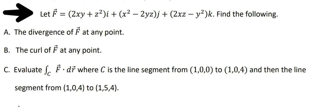 Let F = (2xy + z²)i + (x² – 2yz)j + (2xz – y2)k. Find the following.
A. The divergence of F at any point.
B. The curl of F at any point.
C. Evaluate o F dř where C is the line segment from (1,0,0) to (1,0,4) and then the line
segment from (1,0,4) to (1,5,4).
