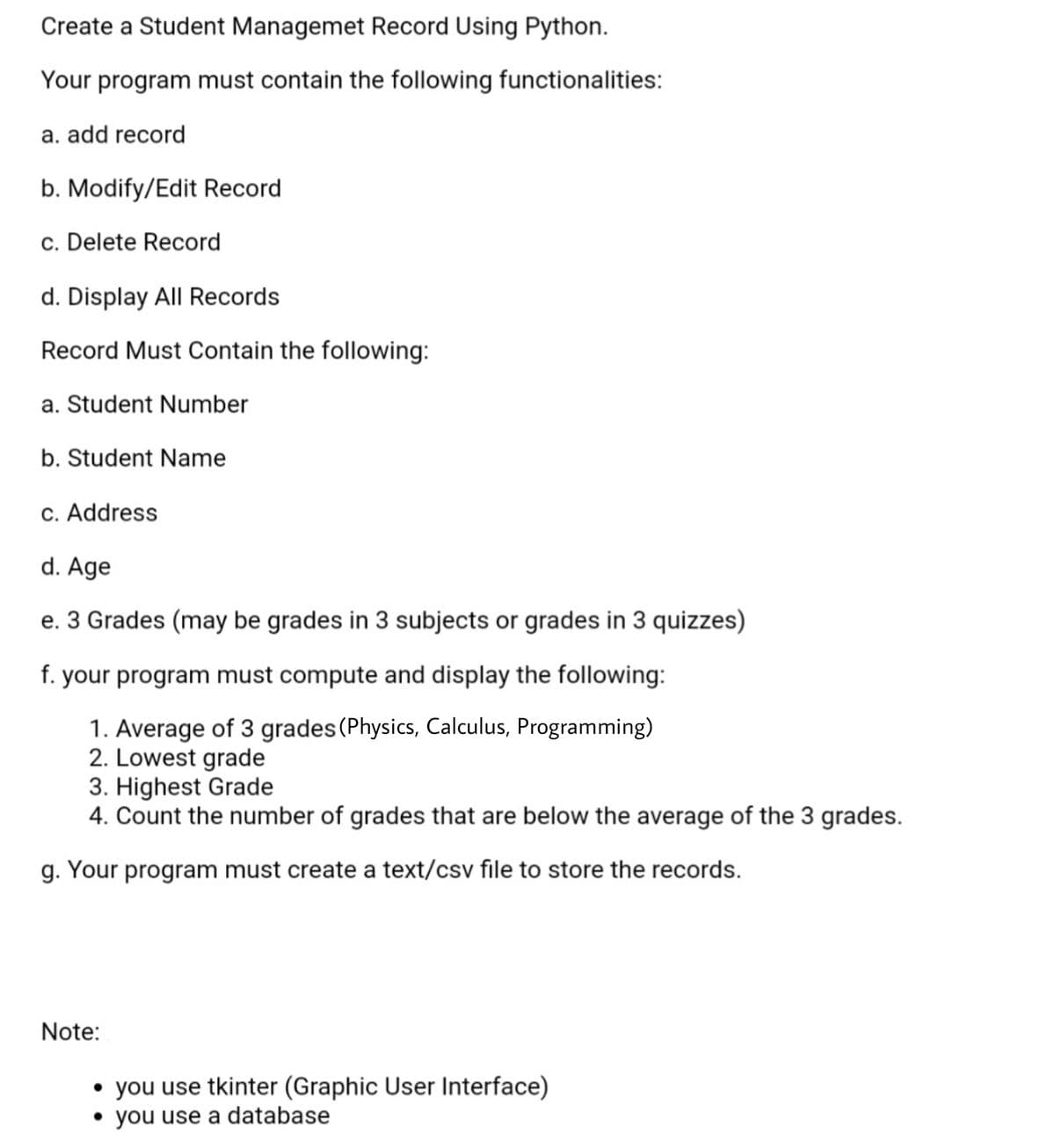 Create a Student Managemet Record Using Python.
Your program must contain the following functionalities:
a. add record
b. Modify/Edit Record
c. Delete Record
d. Display All Records
Record Must Contain the following:
a. Student Number
b. Student Name
c. Address
d. Age
e. 3 Grades (may be grades in 3 subjects or grades in 3 quizzes)
f. your program must compute and display the following:
1. Average of 3 grades (Physics, Calculus, Programming)
2. Lowest grade
3. Highest Grade
4. Count the number of grades that are below the average of the 3 grades.
g. Your program must create a text/csv file to store the records.
Note:
• you use tkinter (Graphic User Interface)
• you use a database
