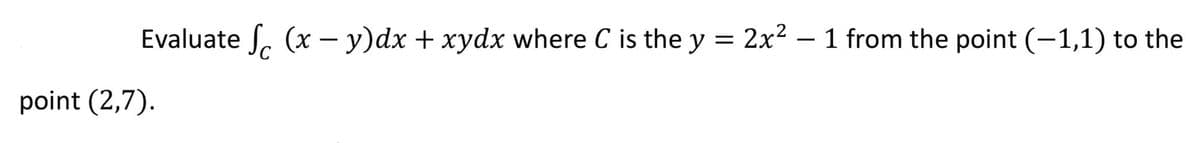 Evaluate . (x – y)dx + xydx where C is the y = 2x2 – 1 from the point (-1,1) to the
point (2,7).
