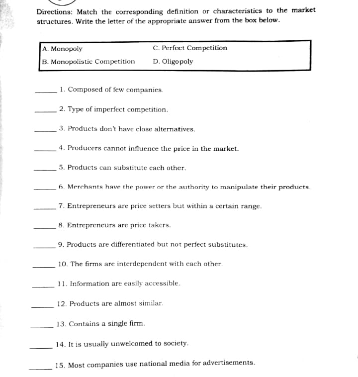 Directions: Match the corresponding definition or characteristics to the market
structures. Write the letter of the appropriate answer from the box below.
C. Perfect Competition
A. Monopoly
B. Monopolistic Competition
D. Oligopoly
1. Composed of few companies.
2. Type of imperfect competition.
3. Products don't have close alternatives.
4. Producers cannot influence the price in the market.
5. Products can substitute each other.
6. Merchants have the power or the authority to manipulate their products.
7. Entrepreneurs are price setters but within a certain range.
8. Entrepreneurs are price takers.
9. Products are differentiated but not perfect substitutes.
10. The firms are interdependent with each other.
11. Information are easily accessible.
12. Products are almost similar.
13. Contains a single firm.
14. It is usually unwelcomed to society.
15. Most companies use national media for advertisements.
