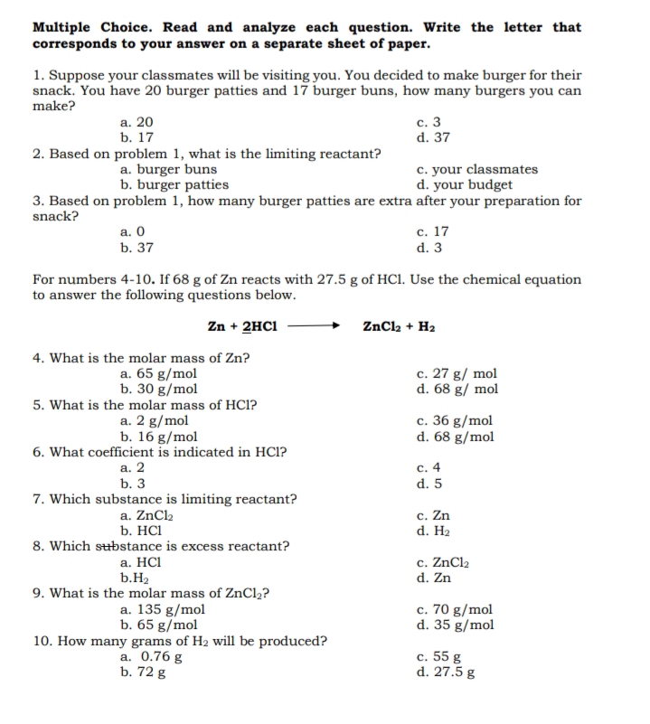 Multiple Choice. Read and analyze each question. Write the letter that
corresponds to your answer on a separate sheet of paper.
1. Suppose your classmates will be visiting you. You decided to make burger for their
snack. You have 20 burger patties and 17 burger buns, how many burgers you can
make?
а. 20
b. 17
с. 3
d. 37
2. Based on problem 1, what is the limiting reactant?
a. burger buns
b. burger patties
c. your classmates
d. your budget
3. Based on problem 1, how many burger patties are extra after your preparation for
snack?
с. 17
d. 3
a. 0
b. 37
For numbers 4-10. If 68 g of Zn reacts with 27.5 g of HC1. Use the chemical equation
to answer the following questions below.
Zn + 2HC1
ZnCl2 + H2
4. What is the molar mass of Zn?
a. 65 g/mol
b. 30 g/mol
c. 27 g/ mol
d. 68 g/ mol
5. What is the molar mass of HC1?
a. 2 g/mol
b. 16 g/mol
6. What coefficient is indicated in HCl?
c. 36 g/mol
d. 68 g/mol
c. 4
d. 5
a. 2
b. 3
7. Which substance is limiting reactant?
a. ZnCl2
b. HCl
8. Which substance is excess reactant?
c. Zn
d. H2
а. HC
b.H2
9. What is the molar mass of ZnCl2?
a. 135 g/mol
b. 65 g/mol
10. How many grams of H2 will be produced?
a. 0.76 g
b. 72 g
c. ZnCl2
d. Zn
c. 70 g/mol
d. 35 g/mol
c. 55 g
d. 27.5 g
