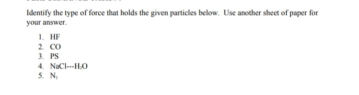 Identify the type of force that holds the given particles below. Use another sheet of paper for
your answer.
1. HF
2. CO
3. PS
4. NaCl---H;O
5. N;
