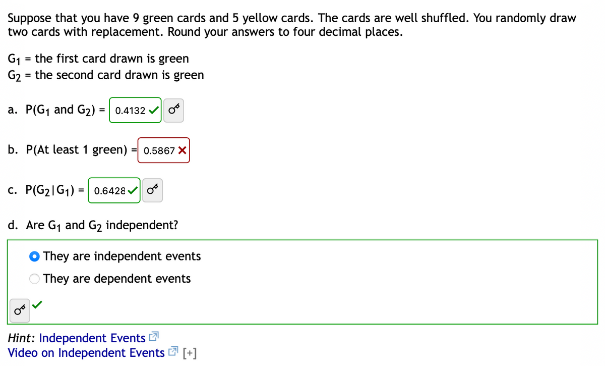 Suppose that you have 9 green cards and 5 yellow cards. The cards are well shuffled. You randomly draw
two cards with replacement. Round your answers to four decimal places.
G1 = the first card drawn is green
G2 = the second card drawn is green
%3D
%3D
a. P(G1 and G2) = | 0.4132 v
%3D
b. P(At least 1 green)
= 0.5867 X
c. P(G2|G1) = 0.6428 V
d. Are G1 and G2 independent?
They are independent events
O They are dependent events
Hint: Independent Events
Video on Independent Events 2 [+]
