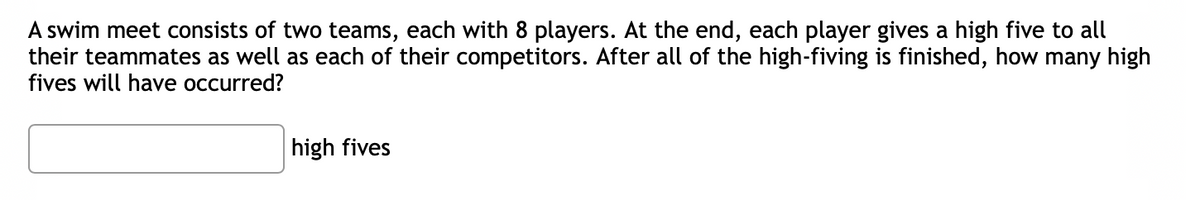 A swim meet consists of two teams, each with 8 players. At the end, each player gives a high five to all
their teammates as well as each of their competitors. After all of the high-fiving is finished, how many high
fives will have occurred?
high fives
