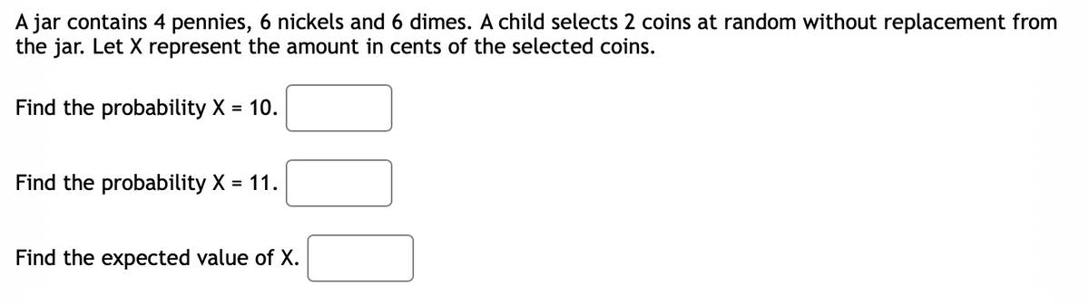 A jar contains 4 pennies, 6 nickels and 6 dimes. A child selects 2 coins at random without replacement from
the jar. Let X represent the amount in cents of the selected coins.
Find the probability X = 10.
Find the probability X = 11.
Find the expected value of X.
