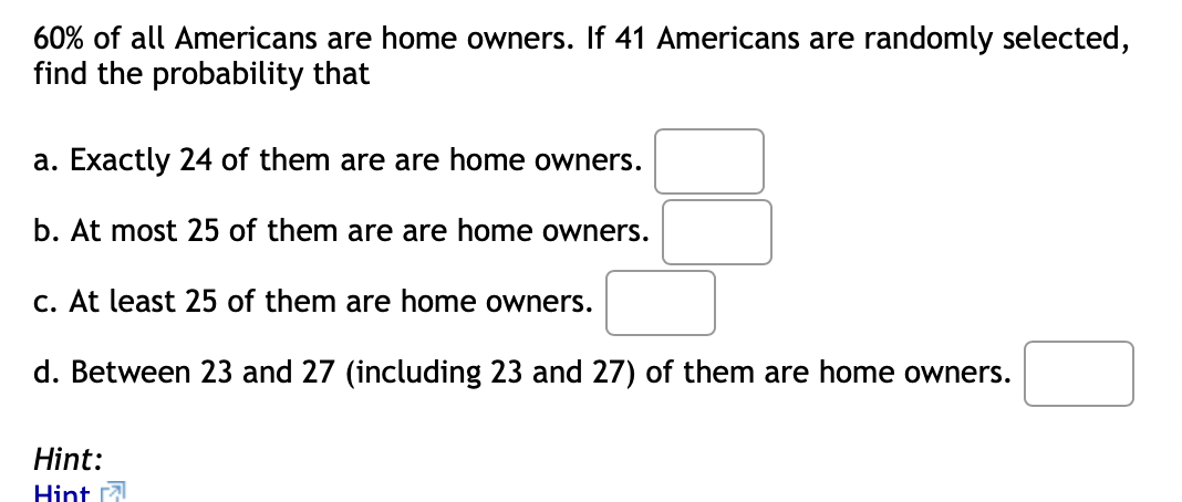 **Problem Statement:**

60% of all Americans are homeowners. If 41 Americans are randomly selected, find the probability that:

a. Exactly 24 of them are homeowners.
b. At most 25 of them are homeowners.
c. At least 25 of them are homeowners.
d. Between 23 and 27 (including 23 and 27) of them are homeowners.

**Hint:**
A clickable hint is provided for assistance.

**Note:**
For answers, computational methods or statistical formulas such as binomial distribution may be used.