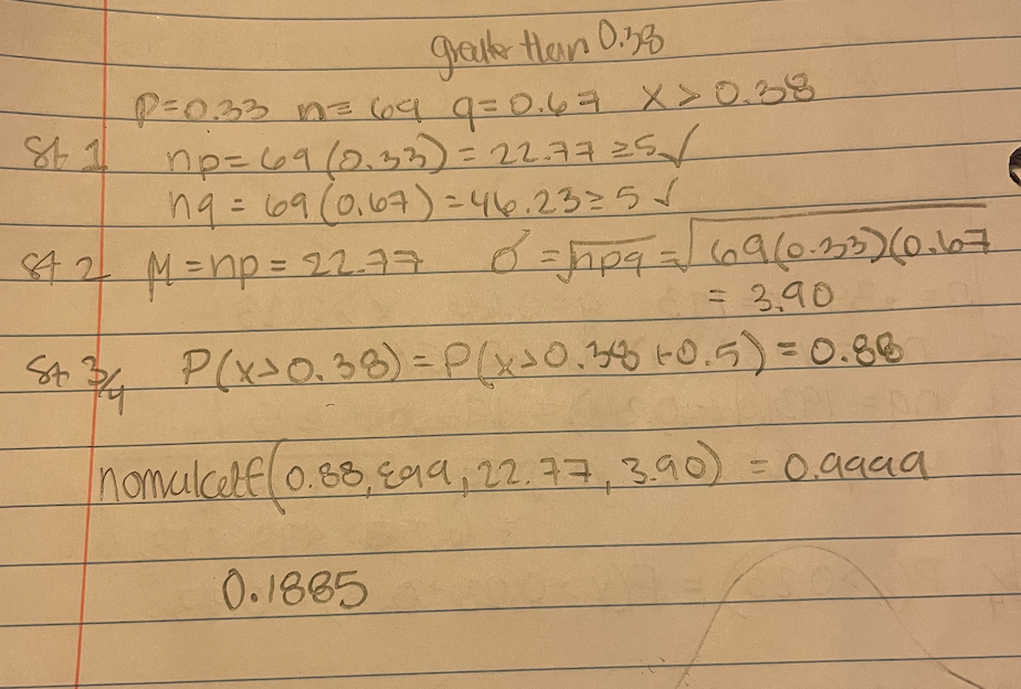 graik Han 0.33
R033 n3Co4 9=0.67 x >0.38
np=69(0.33) = 2237 25/
ng= 69(0,67) = 46.2325/
42 M=np=D22.37
69(0.235)(0.16
= 3,90
St P(x>0.38)=P(xx0.38 -0.5)=0.88
%3D
nomalcelfl0.88,Eaa, 22.77,3.90 = 0.9999
0.1865
