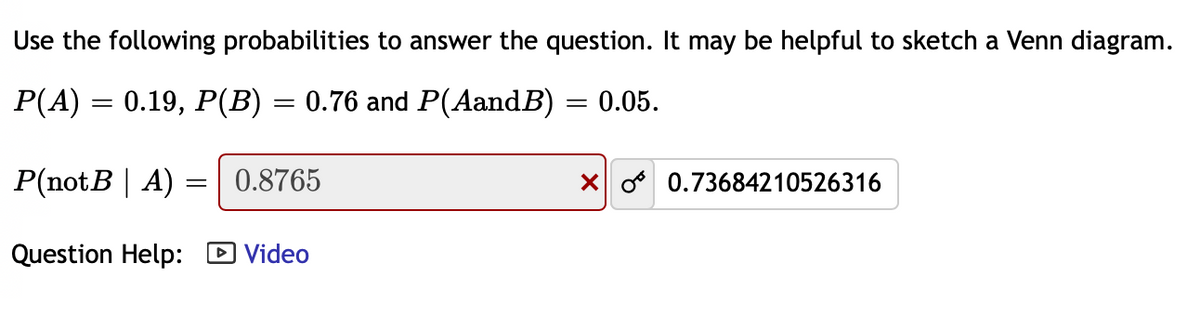 Use the following probabilities to answer the question. It may be helpful to sketch a Venn diagram.
P(A) = 0.19, P(B) = 0.76 and P(AandB) = 0.05.
P(notB | A)
0.8765
X o 0.73684210526316
Question Help: D Video
