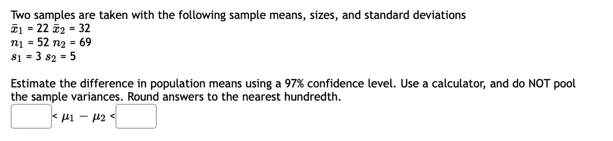 Two samples are taken with the following sample means, sizes, and standard deviations
î1 = 22 2 = 32
52 n2
%3D
n1
69
%3D
S1 =
3 s2 =
:5
Estimate the difference in population means using a 97% confidence level. Use a calculator, and do NOT pool
the sample variances. Round answers to the nearest hundredth.
< M1 - 42 <
