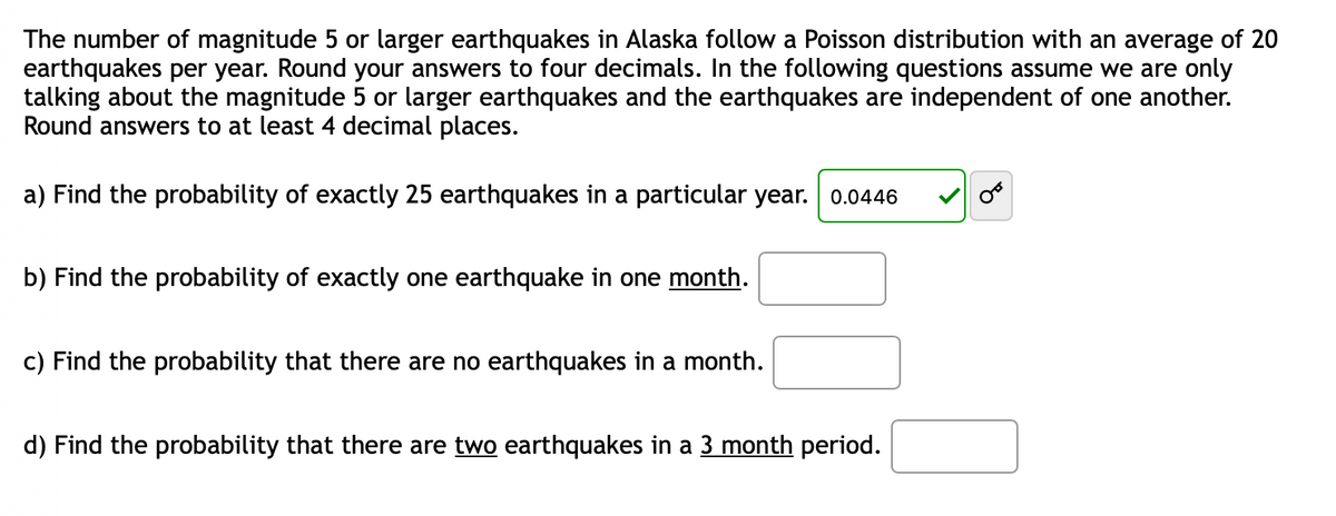 The number of magnitude 5 or larger earthquakes in Alaska follows a Poisson distribution with an average of 20 earthquakes per year. Round your answers to four decimals. In the following questions, assume we are only talking about magnitude 5 or larger earthquakes and the earthquakes are independent of one another. Round answers to at least 4 decimal places.

a) Find the probability of exactly 25 earthquakes in a particular year.

Answer: 0.0446

b) Find the probability of exactly one earthquake in one month.

c) Find the probability that there are no earthquakes in a month.

d) Find the probability that there are two earthquakes in a 3 month period.

There are no graphs or diagrams present in this text.