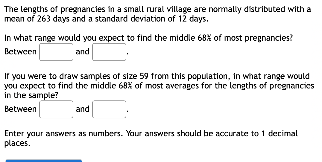 The lengths of pregnancies in a small rural village are normally distributed with a
mean of 263 days and a standard deviation of 12 days.
In what range would you expect to find the middle 68% of most pregnancies?
Between
and
you were to draw samples of size 59 from this population, in what range would
you expect to find the middle 68% of most averages for the lengths of pregnancies
in the sample?
If
Between
and
Enter your answers as numbers. Your answers should be accurate to 1 decimal
places.
