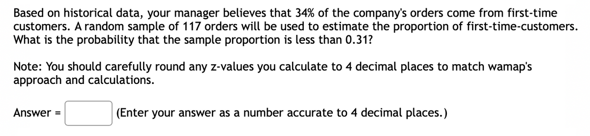 Based on historical data, your manager believes that 34% of the company's orders come from first-time
customers. A random sample of 117 orders will be used to estimate the proportion of first-time-customers.
What is the probability that the sample proportion is less than 0.31?
Note: You should carefully round any z-values you calculate to 4 decimal places to match wamap's
approach and calculations.
Answer =
(Enter your answer as a number accurate to 4 decimal places.)
