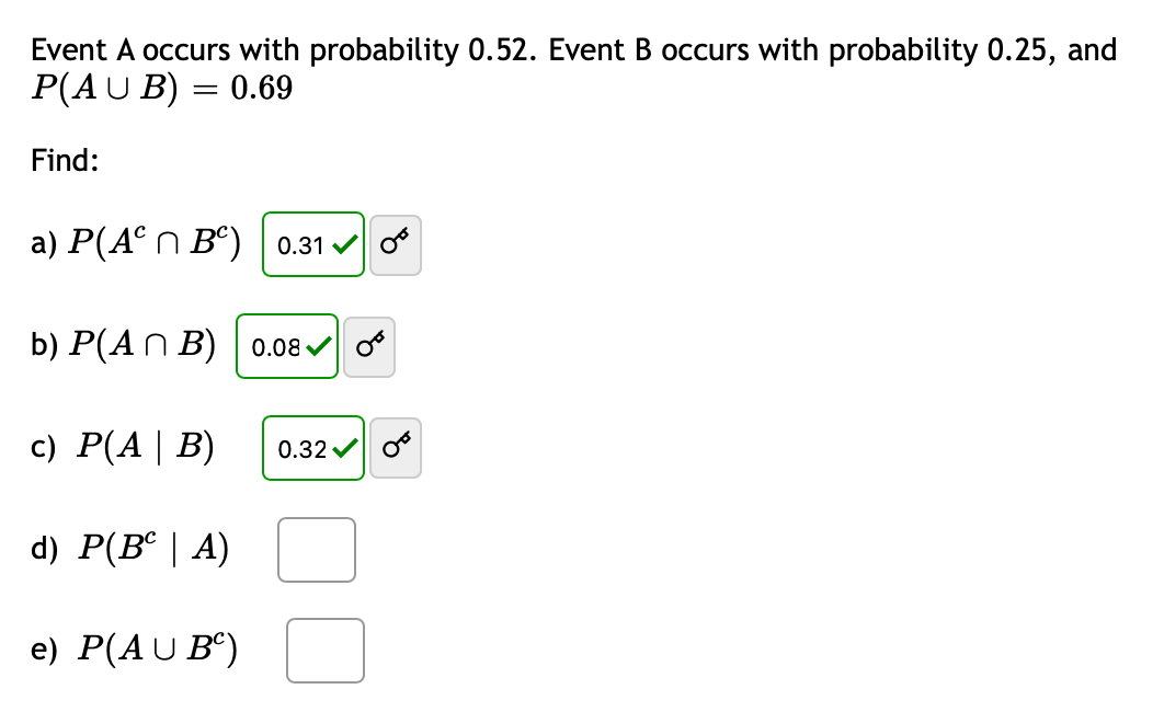 Event A occurs with probability 0.52. Event B occurs with probability 0.25, and
P(AU B)
0.69
||
Find:
a) P(A° n B°) | 0.31 v o
b) P(An B) | 0.08 v o
c) P(A| B)
0.32 v
d) P(B° | A)
e) P(AU B“)
