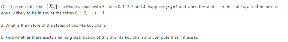 Q. Let us consider that, {X,} is a Markov chain with 5 states 0, 1, 2, 3 and 4. Suppose, Po4 =1 and when the state is in the state i, i > Othe next is
equally likely to be in any of the states 0, 1, 2, .., i – 1
a. What is the nature of the states of this Markov chain.
b. Find whether there exists a limiting distribution of this this Markov chain and compute that if it exists..
