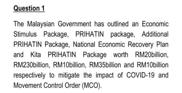 Question 1
The Malaysian Government has outlined an Economic
Stimulus Package, PRIHATIN package, Additional
PRIHATIN Package, National Economic Recovery Plan
and Kita PRIHATIN Package worth RM20billion,
RM230billion, RM10billion, RM35billion and RM10billion
respectively to mitigate the impact of COVID-19 and
Movement Control Order (MCO).
