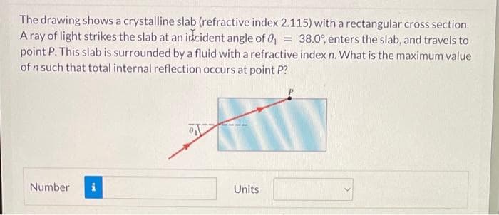 The drawing shows a crystalline slab (refractive index 2.115) with a rectangular cross section.
A ray of light strikes the slab at an idcident angle of 0
point P. This slab is surrounded by a fluid with a refractive index n. What is the maximum value
of n such that total internal reflection occurs at point P?
38.0°, enters the slab, and travels to
Number
i
Units
