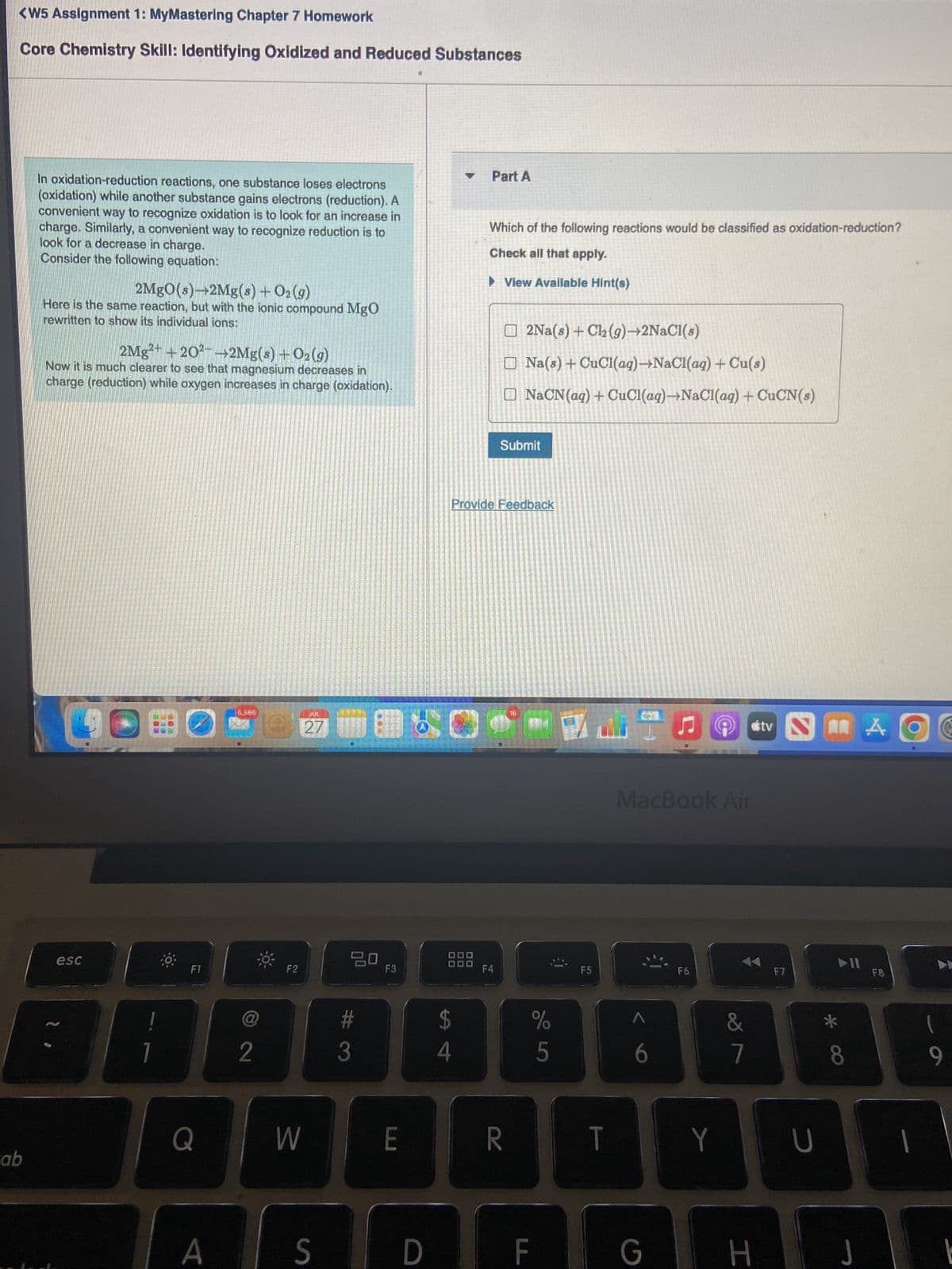 <W5 Assignment 1: MyMastering Chapter 7 Homework
Core Chemistry Skill: Identifying Oxidized and Reduced Substances
ab
In oxidation-reduction reactions, one substance loses electrons
(oxidation) while another substance gains electrons (reduction). A
convenient way to recognize oxidation is to look for an increase in
charge. Similarly, a convenient way to recognize reduction is to
look for a decrease in charge.
Consider the following equation:
2MgO(s)→2Mg(s) + O₂(g)
Here is the same reaction, but with the ionic compound MgO
rewritten to show its individual ions:
2Mg²+ +20²- 2Mg(s) + O₂(g)
Now it is much clearer to see that magnesium decreases in
charge (reduction) while oxygen increases in charge (oxidation).
O
esc
B
7
F1
Q
A
XX
@
2
Q
F2
W
JUL
27
S
20
3
F3
E
9
D
Part A
$
4
Which of the following reactions would be classified as oxidation-reduction?
Check all that apply.
► View Available Hint(s)
Provide Feedback
F4
2Na(s) + Cl₂ (g)+2NaCl(s)
Na(s) + CuCl(aq)-NaCl(aq) + Cu(s)
[ NaCN(aq)+CuCl(aq)—NaCl(aq) + CuCN(s)
Submit
R
%
5
F
F5
T
MacBook Air
G
F6
Y
&
#tv
7
H
F7
2
U
►11
- 00
J
A
F8
1
9