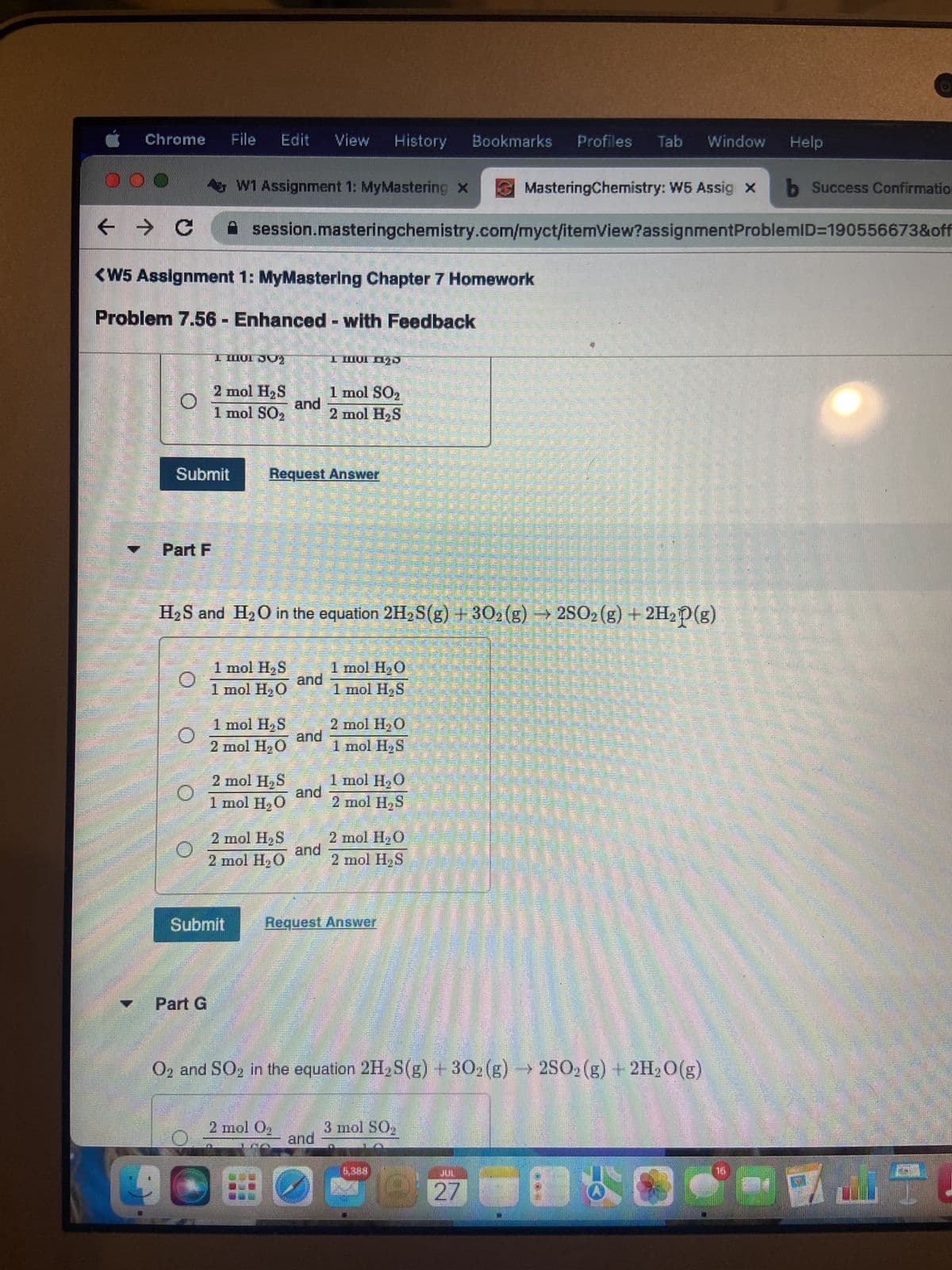 Chrome File Edit View History Bookmarks Profiles Tab Window Help
000
← → C
O
<W5 Assignment 1: MyMastering Chapter 7 Homework
-
Problem 7.56 Enhanced - with Feedback
Part F
Submit
O
W1 Assignment 1: MyMastering x
I HOI JU)
Part G
2 mol H₂S
1 mol SO,
session.masteringchemistry.com/myct/itemView?assignment
1 mol H₂S
1 mol H₂O
Submit
1 mol H₂S
2 mol H₂O
H₂S and H₂O in the equation 2H₂S(g) + 302 (g) → 2SO₂(g) + 2H₂P (g)
3
2 mol H₂S
1 mol H₂O
2 mol H₂S
2 mol H₂O
PER
Request Answer
and
P
2 mol O₂
D
and
and
I Mol 123
and
1 mol SO₂
2 mol H₂S
and
1 mol H₂O
1 mol H₂S
2 mol H₂O
1 mol H₂S
1 mol H₂O
2 mol H₂S
Request Answer
2 mol H₂O
2 mol H₂S
MasteringChemistry: W5 Assig x b Success Confirmatio
ProblemID=190556673&off
O2 and SO2 in the equation 2H₂S(g) + 302 (g)2SO2(g) + 2H₂O(g)
3 mol SO₂
27